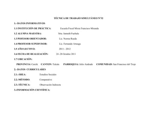 TÉCNICA DE TRABAJO SIMULTÁNEO N°32

1.- DATOS INFORMATIVOS

1.1 INSTITUCIÓN DE PRÁCTICA:                Escuela Fiscal Mixta Francisco Miranda

1.2 ALUMNA MAESTRA:                       Srta. Janneth Fueltala

1.3 POFESOR ORIENTADOR:                   Lic. Norma Rueda

1.4 PROFESOR SUPERVISOR:                   Lic. Fernando Arteaga

1.5 AÑO LECTIVO:                          2011 - 2012

1.6 FECHA DE REALIZACIÓN:             24 -28 Octubre 2011

1.7 UBICACIÓN:

  PROVINCIA: Carchi    CANTON: Tulcán          PARROQUIA: Julio Andrade        COMUNIDAD: San Francisco del Troje

2.- DATOS CURRICULARES

2.1.-ÁREA:            Estudios Sociales

2.2.-MÉTODO:          Comparativo

2.3.-TÉCNICA:         Observación Indirecta

3.-INFORMACIÓN CIENTÍFICA:
 