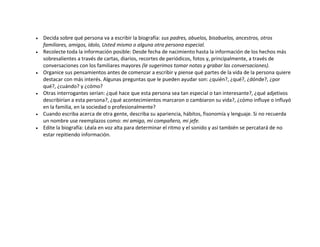 Decida sobre qué persona va a escribir la biografía: sus padres, abuelos, bisabuelos, ancestros, otros
familiares, amigos, ídolo, Usted mismo o alguna otra persona especial.
Recolecte toda la información posible: Desde fecha de nacimiento hasta la información de los hechos más
sobresalientes a través de cartas, diarios, recortes de periódicos, fotos y, principalmente, a través de
conversaciones con los familiares mayores (le sugerimos tomar notas y grabar las conversaciones).
Organice sus pensamientos antes de comenzar a escribir y piense qué partes de la vida de la persona quiere
destacar con más interés. Algunas preguntas que le pueden ayudar son: ¿quién?, ¿qué?, ¿dónde?, ¿por
qué?, ¿cuándo? y ¿cómo?
Otras interrogantes serían: ¿qué hace que esta persona sea tan especial o tan interesante?, ¿qué adjetivos
describirían a esta persona?, ¿qué acontecimientos marcaron o cambiaron su vida?, ¿cómo influye o influyó
en la familia, en la sociedad o profesionalmente?
Cuando escriba acerca de otra gente, describa su apariencia, hábitos, fisonomía y lenguaje. Si no recuerda
un nombre use reemplazos como: mi amigo, mi compañero, mi jefe.
Edite la biografía: Léala en voz alta para determinar el ritmo y el sonido y así también se percatará de no
estar repitiendo información.
 