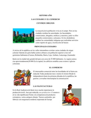 SEPTIMO AÑO

                         LAS CIUDADES Y EL COMERCIO

                                 CENTROS URBANOS



                                La mayoría de la población vivía en el campo Pero en las
                                ciudades residían las autoridades, los hacendados,
                                comerciantes, abogados, médicos y maestros, junto va ellos
                                pequeños comerciantes y artesanos. En los alrededores
                                estaban las comunidades indígenas que realizaban servicios
                                como reparto de agua y recolección de basura

                              PRINCIPALES CIUDADES

A inicios de la república en los valles interandinos existían varias ciudades de origen
colonial Además de quito había centros urbanos con población superior a tres mil
quinientos habitantes (Cuenca, Riobamba, Ibarra, Loja, Ambato, Latacunga, Guaranda)

Quito era la ciudad más grande del país con cerca de 25.000 habitantes. Le seguía cuenca
con aproximadamente20.000 En la capital, los edificios notables eran eventos e iglesias
coloniales

                                                  EL COMERCIO

                            El intercambio comercial entre las localidades de la Sierra era
                            reducido Todas producían mas o menos lo mismo Desde la
                            independencia hasta las primeras décadas de la república, las
                            guerras y revueltas interrumpían la comunicación



                            LAS MANUFACTURAS

En la Real Audiencia de Quito tuvo mucha importancia la
producción textil. Aun que reducida, esa producción s E mantuvo
en la vida republicana Frente a la competencia de productos
extranjeros, varios antiguos obrajes “fueron sustituidos por
fabricas con maquinaria moderna importada de Europa
 