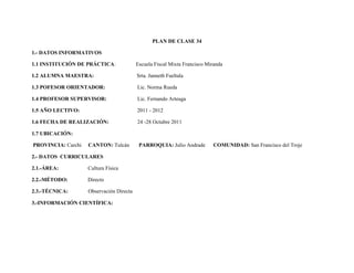 PLAN DE CLASE 34

1.- DATOS INFORMATIVOS

1.1 INSTITUCIÓN DE PRÁCTICA:              Escuela Fiscal Mixta Francisco Miranda

1.2 ALUMNA MAESTRA:                       Srta. Janneth Fueltala

1.3 POFESOR ORIENTADOR:                   Lic. Norma Rueda

1.4 PROFESOR SUPERVISOR:                  Lic. Fernando Arteaga

1.5 AÑO LECTIVO:                          2011 - 2012

1.6 FECHA DE REALIZACIÓN:                 24 -28 Octubre 2011

1.7 UBICACIÓN:

PROVINCIA: Carchi   CANTON: Tulcán         PARROQUIA: Julio Andrade        COMUNIDAD: San Francisco del Troje

2.- DATOS CURRICULARES

2.1.-ÁREA:          Cultura Física

2.2.-MÉTODO:        Directo

2.3.-TÉCNICA:       Observación Directa

3.-INFORMACIÓN CIENTÍFICA:
 