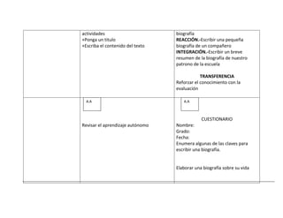 actividades                       biografía
+Ponga un titulo                  REACCIÓN.-Escribir una pequeña
+Escriba el contenido del texto   biografía de un compañero
                                  INTEGRACIÓN.-Escribir un breve
                                  resumen de la biografía de nuestro
                                  patrono de la escuela

                                              TRANSFERENCIA
                                  Reforzar el conocimiento con la
                                  evaluación

  A.A                                A.A



                                              CUESTIONARIO
Revisar el aprendizaje autónomo   Nombre:
                                  Grado:
                                  Fecha:
                                  Enumera algunas de las claves para
                                  escribir una biografía.


                                  Elaborar una biografía sobre su vida
 