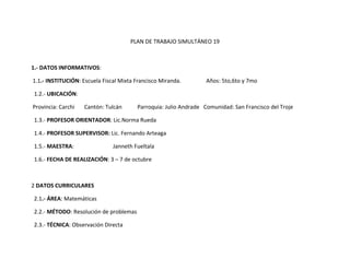 PLAN DE TRABAJO SIMULTÁNEO 19



1.- DATOS INFORMATIVOS:

1.1.- INSTITUCIÓN: Escuela Fiscal Mixta Francisco Miranda.        Años: 5to,6to y 7mo

1.2.- UBICACIÓN:

Provincia: Carchi   Cantón: Tulcán      Parroquia: Julio Andrade Comunidad: San Francisco del Troje

1.3.- PROFESOR ORIENTADOR: Lic.Norma Rueda

1.4.- PROFESOR SUPERVISOR: Lic. Fernando Arteaga

1.5.- MAESTRA:                 Janneth Fueltala

1.6.- FECHA DE REALIZACIÓN: 3 – 7 de octubre



2 DATOS CURRICULARES

2.1.- ÁREA: Matemáticas

2.2.- MÉTODO: Resolución de problemas

2.3.- TÉCNICA: Observación Directa
 