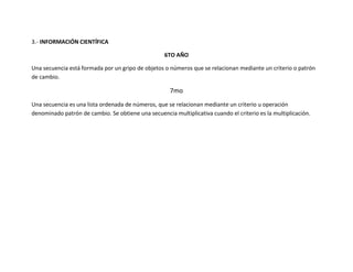 3.- INFORMACIÓN CIENTÍFICA

                                                   6TO AÑO

Una secuencia está formada por un gripo de objetos o números que se relacionan mediante un criterio o patrón
de cambio.

                                                      7mo
Una secuencia es una lista ordenada de números, que se relacionan mediante un criterio u operación
denominado patrón de cambio. Se obtiene una secuencia multiplicativa cuando el criterio es la multiplicación.
 