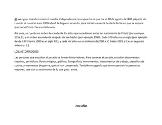 Al averiguar cuando comenzó nuestra independencia, la respuesta es que fue el 10 de agosto de1809.¿Apartir de
cuando se cuentan esos 1809 años? Se llego un acuerdo para iniciar la cuenta desde la fecha en que se supone
que nació Cristo. Ese es el año uno.

Así pues, se cuenta en orden descendente los años que sucedieron antes del nacimiento de Cristo (por ejemplo,
535a.C), y en orden ascendente después de ese hacho (por ejemplo 1950). Cada 100 años es un siglo (por ejemplo
desde 1801 hasta 1900 es el siglo XIX), y cada mil años es un milenio (de2000 a .C. hasta 1001 a C.es el segundo
mileno a. C.)

LOS HISTORIADORES

Las personas que estudian el pasado se llaman historiadores. Para conocer el pasado, estudian documentos
(escritos, periódicos, libros antiguos, gráficos, fotografías); monumentos, instrumentos de trabajo, utensilios de
cocina, armamentos de guerra, que se han conservado. También recogen lo que se encuentran las personas
mayores, que dan su testimonio de lo que paso antes.




                                                     7mo AÑO
 