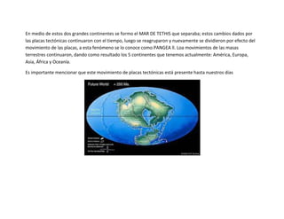 En medio de estos dos grandes continentes se formo el MAR DE TETHIS que separaba; estos cambios dados por
las placas tectónicas continuaron con el tiempo, luego se reagruparon y nuevamente se dividieron por efecto del
movimiento de las placas, a esta fenómeno se lo conoce como PANGEA ll. Loa movimientos de las masas
terrestres continuaron, dando como resultado los 5 continentes que tenemos actualmente: América, Europa,
Asia, África y Oceanía.

Es importante mencionar que este movimiento de placas tectónicas está presente hasta nuestros días
 