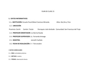PLAN DE CLASE 21



1.- DATOS INFORMATIVOS:

1.1.- INSTITUCIÓN: Escuela Fiscal Mixta Francisco Miranda.              Años: 6to,5to y 7mo

 1.2.- UBICACIÓN:

Provincia: Carchi          Cantón: Tulcán     Parroquia: Julio Andrade Comunidad: San Francisco del Troje

 1.3.- PROFESOR ORIENTADOR: Lic.Norma Rueda

 1.4.- PROFESOR SUPERVISOR: Lic. Fernando Arteaga

 1.5.- MAESTRA:                      Janneth Fueltala

 1.6.- FECHA DE REALIZACIÓN: 3 – 7 de octubre


2 DATOS CURRICULARES

2.1.- ÁREA: actividades prácticas

2.2.- MÉTODO: creativo

2.3.- TÉCNICA: observación directa
 
