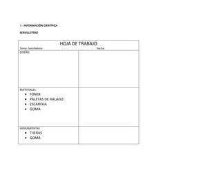 3.- INFORMACIÓN CIENTÍFICA

SERVILLETERO


                             HOJA DE TRABAJO
Tema: Servilletero                         Fecha:
DISEÑO




MATERIALES
       FOMIX
       PALETAS DE HALADO
       ESCARCHA
       GOMA



HERRAMIENTAS
       TIJERAS
       GOMA
 