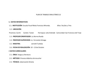 PLAN DE TRABAJO SIMULTÁNEO 22



1.- DATOS INFORMATIVOS:

1.1.- INSTITUCIÓN: Escuela Fiscal Mixta Francisco Miranda.           Años: 5to,6to y 7mo

1.2.- UBICACIÓN:

Provincia: Carchi   Cantón: Tulcán         Parroquia: Julio Andrade Comunidad: San Francisco del Troje

1.3.- PROFESOR ORIENTADOR: Lic.Norma Rueda

1.4.- PROFESOR SUPERVISOR: Lic. Fernando Arteaga

1.5.- MAESTRA:                    Janneth Fueltala

1.6.- FECHA DE REALIZACIÓN: 10 – 13 de Octubre

2 DATOS CURRICULARES

2.1.- ÁREA: lengua y literatura

2.2.- MÉTODO: Proceso didáctico de escuchar

2.3.- TÉCNICA: observación Directa
 