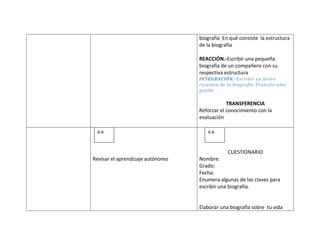 biografía En qué consiste la estructura
                                  de la biografía

                                  REACCIÓN.-Escribir una pequeña
                                  biografía de un compañero con su
                                  respectiva estructura
                                  INTEGRACIÓN.-Escribir un breve
                                  resumen de la biografía Transito ama
                                  guaña

                                              TRANSFERENCIA
                                  Reforzar el conocimiento con la
                                  evaluación

 A.A                                 A.A



                                              CUESTIONARIO
Revisar el aprendizaje autónomo   Nombre:
                                  Grado:
                                  Fecha:
                                  Enumera algunas de las claves para
                                  escribir una biografía.


                                  Elaborar una biografía sobre tu vida
 