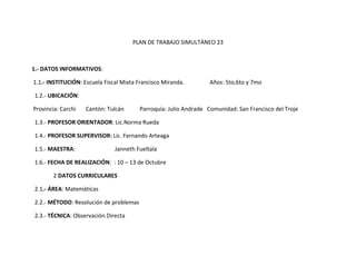 PLAN DE TRABAJO SIMULTÁNEO 23



1.- DATOS INFORMATIVOS:

1.1.- INSTITUCIÓN: Escuela Fiscal Mixta Francisco Miranda.        Años: 5to,6to y 7mo

1.2.- UBICACIÓN:

Provincia: Carchi   Cantón: Tulcán      Parroquia: Julio Andrade Comunidad: San Francisco del Troje

1.3.- PROFESOR ORIENTADOR: Lic.Norma Rueda

1.4.- PROFESOR SUPERVISOR: Lic. Fernando Arteaga

1.5.- MAESTRA:                 Janneth Fueltala

1.6.- FECHA DE REALIZACIÓN: : 10 – 13 de Octubre

        2 DATOS CURRICULARES

2.1.- ÁREA: Matemáticas

2.2.- MÉTODO: Resolución de problemas

2.3.- TÉCNICA: Observación Directa
 