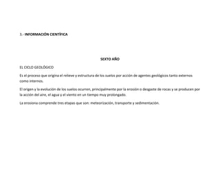 3.- INFORMACIÓN CIENTÍFICA




                                                   SEXTO AÑO

EL CICLO GEOLÓGICO

Es el proceso que origina el relieve y estructura de los suelos por acción de agentes geológicos tanto externos
como internos.

El origen y la evolución de los suelos ocurren, principalmente por la erosión o desgaste de rocas y se producen por
la acción del aire, el agua y el viento en un tiempo muy prolongado.

La erosiona comprende tres etapas que son: meteorización, transporte y sedimentación.
 
