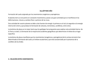 6to,SÉPTIMO AÑO

Formación del suelo originado por los movimientos orogénicos y epirogénicos

El planeta tierra se encuentra en constante movimiento y posee una gran actividad que se manifiesta en las
deformaciones, roturas y cambios físico- químicos de las rocas.

Esta actividad de nuestro planeta se debe a dos fuentes de energía: la primera es el sol y la segunda es la energía
interna de la tierra, que produce la formación de volcanes, terremotos, cordilleras, entre otros.

La tectónica de placas es la mejor teoría que los geólogos han propuestos para explicar esta actividad interna de
la Tierra, es decir, la formación de la mayoría de accidentes geográficos que determinan el relieve de un lugar
especifico

La tectónica de placas manifiesta que los movimientos (orogénicos y epirogénicos) de la corteza terrestre han
determinado la formación del suelo y el relieve ecuatoriano, que está caracterizado por la presencia de la
cordillera de los Andes




3.- RELACIÓN ENTRE COMPONENTES:
 