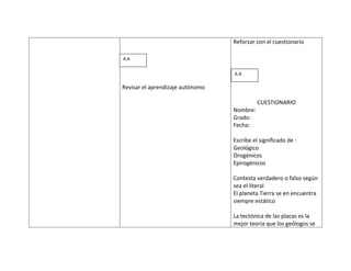 Reforzar con el cuestionario

A.A


                                  A.A

Revisar el aprendizaje autónomo

                                            CUESTIONARIO
                                  Nombre:
                                  Grado:
                                  Fecha:

                                  Escribe el significado de :
                                  Geológico
                                  Orogénicos
                                  Epirogénicos

                                  Contesta verdadero o falso según
                                  sea el literal
                                  El planeta Tierra se en encuentra
                                  siempre estático

                                  La tectónica de las placas es la
                                  mejor teoría que los geólogos se
 