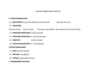 PLAN DE TRABAJO SIMULTÁNEO 28



1.- DATOS INFORMATIVOS:

1.1.- INSTITUCIÓN: Escuela Fiscal Mixta Francisco Miranda.         Años:5to, 6to y 7mo

1.2.- UBICACIÓN:

Provincia: Carchi   Cantón: Tulcán       Parroquia: Julio Andrade Comunidad: San Francisco del Troje

1.3.- PROFESOR ORIENTADOR: Lic.Norma Rueda

1.4.- PROFESOR SUPERVISOR: Lic. Fernando Arteaga

1.5.- MAESTRA:                  Janneth Fueltala

1.6.- FECHA DE REALIZACIÓN: 17 – 21 de Octubre

2 DATOS CURRICULARES

2.1.- ÁREA: Estudios Sociales

2.2.- MÉTODO: investigativo

2.3.- TÉCNICA: observación indirecta

3.- INFORMACIÓN CIENTÍFICA
 