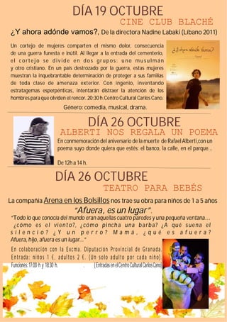 DÍA 19 OCTUBRE
                                                                    CINE CLUB BLACHÉ
¿Y ahora adónde vamos?, De la directora Nadine Labaki (Líbano 2011)
Un cortejo de mujeres comparten el mismo dolor, consecuencia
de una guerra funesta e inútil. Al llegar a la entrada del cementerio,
el c o rt e j o se d iv id e e n d o s gr u p os : u no mu su lmá n
y otro cristiano. En un país destrozado por la guerra, estas mujeres
muestran la inquebrantable determinación de proteger a sus familias
de toda clase de amenaza exterior. Con ingenio, inventando
estratagemas esperpénticas, intentarán distraer la atención de los
hombres para que olviden el rencor. 20:30 h.Centro Cultural Carlos Cano.
                                 Género: comedia, musical, drama.

                                                DÍA 26 OCTUBRE
                               ALBERTI NOS REGALA UN POEMA
                             En conmemoración del aniversario de la muerte de Rafael Alberti,con un
                             poema suyo donde quiera que estés: el banco, la calle, en el parque...

                             De 12h a 14 h.

                            DÍA 26 OCTUBRE
                                                          TEATRO PARA BEBÉS
La compañía Arena en los Bolsillos nos trae su obra para niños de 1 a 5 años
                                       “Afuera, es un lugar”.
“T odo lo que conocía del mundo eran aquellas cuatro paredes y una pequeña ventana…
 ¿ có mo es e l vi e nt o ?, ¿ có m o pi nch a u na b a rb a? ¿A qué s ue n a e l
silencio? ¿Y un perro? Mamá , ¿qué e s afu era?
Afuera, hijo, afuera es un lugar...”
 E n c o l a b o r a c i ón c on l a E xc m a . D i p u t a c i ó n P r o vi nc i a l d e G r a n a d a .
 E n t r a da : n iñ o s 1 € , a d ul t o s 2 € . (U n s o lo a d u l to p o r ca d a n iñ o).
 Funciones: 17:00 h y 18:30 h.                             .           ( Entradas en el Centro Cultural Carlos Cano)
 