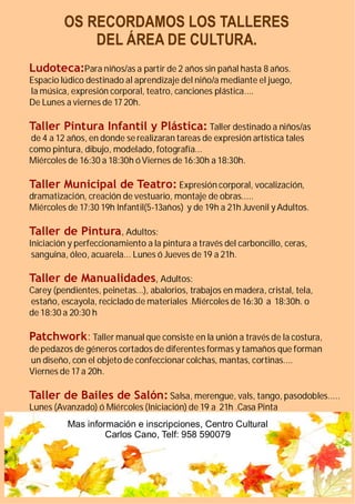 OS RECORDAMOS LOS TALLERES
             DEL ÁREA DE CULTURA.
Ludoteca:Para niños/as a partir de 2 años sin pañal hasta 8 años.
Espacio lúdico destinado al aprendizaje del niño/a mediante el juego,
la música, expresión corporal, teatro, canciones plástica....
De Lunes a viernes de 17 20h.

Taller Pintura Infantil y Plástica: Taller destinado a niños/as
de 4 a 12 años, en donde se realizaran tareas de expresión artística tales
como pintura, dibujo, modelado, fotografía...
Miércoles de 16:30 a 18:30h ó Viernes de 16:30h a 18:30h.

Taller Municipal de Teatro: Expresión corporal, vocalización,
dramatización, creación de vestuario, montaje de obras.....
Miércoles de 17:30 19h Infantil(5-13años) y de 19h a 21h Juvenil y Adultos.

Taller de Pintura , Adultos:
Iniciación y perfeccionamiento a la pintura a través del carboncillo, ceras,
 sanguina, óleo, acuarela... Lunes ó Jueves de 19 a 21h.

Taller de Manualidades, Adultos:
Carey (pendientes, peinetas...), abalorios, trabajos en madera, cristal, tela,
estaño, escayola, reciclado de materiales .Miércoles de 16:30 a 18:30h. o
de 18:30 a 20:30 h

Patchwork: Taller manual que consiste en la unión a través de la costura,
de pedazos de géneros cortados de diferentes formas y tamaños que forman
un diseño, con el objeto de confeccionar colchas, mantas, cortinas....
Viernes de 17 a 20h.

Taller de Bailes de Salón: Salsa, merengue, vals, tango, pasodobles.....
Lunes (Avanzado) ó Miércoles (Iniciación) de 19 a 21h .Casa Pinta
          Mas información e inscripciones, Centro Cultural
                   Carlos Cano, Telf: 958 590079
 