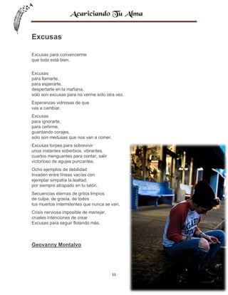 Excusas
Excusas para convencerme
que todo está bien.
Excusas
para llamarte,
para esperarte,
despertarte en la mañana,
solo son excusas para no verme solo otra vez.
Esperanzas vidriosas de que
vas a cambiar.
Excusas
para ignorarte,
para ceñirme,
guardando corajes,
solo son medusas que nos van a comer.
Excusas torpes para sobrevivir
unos instantes soberbios, vibrantes,
cuartos menguantes para contar, salir
victorioso de agujas punzantes.
Ocho ejemplos de debilidad
Invaden entre líneas vacías con
ejemplar simpatía la lealtad,
por siempre atrapado en tu talón.
Secuencias eternas de gritos limpios
de culpa, de gracia, de todos
tus muertos intermitentes que nunca se van,
Crisis nerviosa imposible de manejar,
crueles intenciones de crear
Excusas para seguir flotando más.

Geovanny Montalvo

11

 
