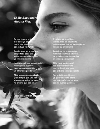 Si Me Escuchara
Alguna Flor.

En mis brazos te tenía
a tu boca yo besaba
por la mía tu morías
con la tuya yo soñaba

A tu lado se arrodillan
lo más lindo de esta tierra
porque creen que en este aspecto
tú eres su única reina

Con tu amor en la mañana
despertaba cada día
sabiendo que al lado tuyo
yo feliz me moriría

Con el sol no te comparas
ni el mar se atreve a hablar
de la belleza que tu guardas
en tu cuerpo angelical.

Nunca pensé que algo de esto
me llegara a suceder
pero estoy enamorado
un amor que puede ser

Si te viera algún ángel
con él querría llevarte
por confundir tus ojos
con el brillo en su contraste

Algo inmenso como el mar
y tan simple que una flor
si escuchara algo de esto
no creería que sea amor

Por lo bella que tú eres
yo quiero hacerte saber
que te extraño con mi alma
con mi cuerpo y mi ser.

Lidia del Carmen Troncoso

12

 