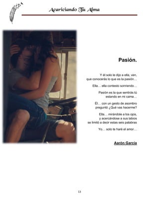 Pasión.
Y él solo le dijo a ella, ven,
que conocerás lo que es la pasión…
Ella… ella contesto sonriendo…
Pasión es la que sentirás tú
estando en mi cama…
Él… con un gesto de asombro
preguntó ¿Qué vas hacerme?
Ella… mirándole a los ojos,
y acercándose a sus labios
se limitó a decir estas seis palabras
Yo… solo te haré el amor…

Aarón García

13

 