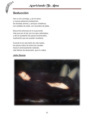 Seducción
Ven a vivir conmigo, y sé mi amor,
y nuevos placeres probaremos
de doradas arenas, y arroyos cristalinos;
con sedales de seda, con anzuelos de plata.
Discurrirá entonces el río susurrante
más que por el sol, por tus ojos calentados,
y allí se quedarán los peces enamorados,
suplicando que así puedan revelarse.
Cuando tú en ese baño de vida nades,
los peces todos de todos los canales
hacia ti amorosamente nadarán,
más felices de alcanzarte, que tú a ellos.

John Donne

15

 