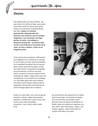 Deseo.
Hoy deseo estar con otro hombre...así
que envío a tu oficina el traje, que quiero
uses esta noche al vernos para cenar
juntos y el instructivo correspondiente,
que dice: deseo un hombre
apasionado, desesperado por
tenerme, por amarme, que no acepta
negativas...me convenza, me haga
perder la razón...me obligue a
desearlo locamente... te espero está
noche a las 9:00 pm en la puerta de la
casa...te amo y deseo...como no te
imaginas amor.

Todo el día estoy sonriente...disfrutando
las imágenes en mi mente de tu sonrisa
al ver la caja y la nota, que le acompaña,
de tu seriedad al planear todo el asunto,
paso a paso, para darme gusto, sueño
con esta noche, no aguanto la ansiedad
de encontrarnos, el día se me hace
eterno, parece no avanzar hasta la hora
anhelada de salida...hago todo lo que me
corresponde, me concentro en el trabajo
y lo que debo dejar listo para mañana,
me toma mucho tiempo realizar todo lo
pendiente, terminando el día laboral sin
sentir la larga espera de la mañana.

Subo a mi carro feliz, con una sonrisa de
emoción y deseo...llego apresurada a
bañarme, cambiarme y usar la ropa, que
quiero, para este maravilloso
encuentro...veo el reloj y falta media
hora.

Así que termino de colocarme con calma
todo lo que elegí...al mirarme al espejo,
me veo hermosa, provocativa, pero
discreta, llevo una blusa de abotonar al
frente, falda a la rodilla con abertura a un
lado, llevo ropa íntima sexy...negra...con
medias, liguero...todo lo que hace mi
cuerpo más bello a sus ojos.
20

 