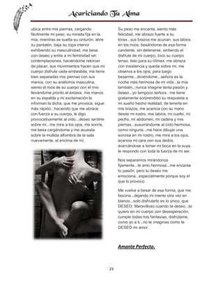 ubica entre mis piernas, cargando
fácilmente mi peso, su mirada fija en la
mía, mientras se suelta su cinturón, abre
su pantalón, baja su ropa interior
exhibiendo su masculinidad, me besa
con deseo y entra a mi feminidad sin
contemplaciones, haciéndome retorcer
de placer, sus movimientos hacen que mi
cuerpo disfrute cada embestida, me tiene
bien separadas mis piernas con sus
manos, con su anatomía masculina,
siento el roce de su cuerpo con el mío
llevándome pronto al éxtasis, mis manos
en su espalda y mi exclamación le
informan la dicha, que me provoca, sigue
más rápido...haciendo que me abrace
con fuerza a su cuerpo, le digo
provocativamente al oído...deseo sentirte
sobre mi...me mira a los ojos, me sonríe,
me besa cargándome y me acuesta
sobre la mullida alfombra de la sala
nuevamente, el encima de mí.

Su peso me encanta, siento más
felicidad, me abrazo fuerte a su
tórax...sus brazos me acunan, sus labios
en los míos, besándome de esa forma
candente, sin detenerse, sintiendo el
disfrute de mi cuerpo, toco su cuerpo
tenso, listo para su clímax, me abraza
con insistencia y queda sobre mí, me
observa a los ojos, para luego
besarme...diciéndome...señora es la
noche más hermosa de mi vida...la mía
también...nunca imagine tanta pasión y
deseo...yo tampoco señora...me tiene
gratamente sorprendido su respuesta a
mi sueño hecho realidad, de tenerla en
mis brazos, me acaricia con su mano
desde mi rostro, mis labios, mi cuello, mi
pecho, mi abdomen, mi cadera y mis
piernas...susurrándome al oído hermosa,
como ninguna...me hace dibujar una
sonrisa en mi rostro, me mira a los ojos,
acaricia mi cara con sus dedos,
acercándose a tomar mi boca en la suya,
le respondo con toda la fuerza de mi ser.
Nos separamos mirándonos
fijamente...te amo hermosa...me encanta
tu pasión, pero tu deseo me
emociona...especialmente porque soy el
que lo provoco.
Me vuelve a besar de esa forma, que me
fascina...dejando mi mente otra vez en
blanco...solo disfrutarlo es lo único, que
DESEO. Maravilloso cuando te deseo...te
quiero en mi cuerpo con desesperación,
cumple todas mis fantasías, disfrútame,
como yo a ti...no te imaginas como te
DESEO mi amor.

Amante Perfecto.

23

 