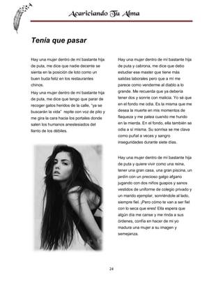 Tenía que pasar
Hay una mujer dentro de mí bastante hija

Hay una mujer dentro de mí bastante hija

de puta, me dice que nadie decente se

de puta y cabrona, me dice que debo

sienta en la posición de loto como un

estudiar ese master que tiene más

buen buda feliz en los restaurantes

salidas laborales pero que a mí me

chinos.

parece como venderme al diablo a lo

Hay una mujer dentro de mí bastante hija

grande. Me recuerda que ya debería

de puta, me dice que tengo que parar de

tener dos y sonríe con malicia. Yo sé que

recoger gatos heridos de la calle, “ya se

en el fondo me odia. Es la misma que me

buscarán la vida” repite con voz de pito y

desea la muerte en mis momentos de

me gira la cara hacia los portales donde

flaqueza y me patea cuando me hundo

salen los humanos anestesiados del

en la mierda. En el fondo, ella también se

llanto de los débiles.

odia a sí misma. Su sonrisa se me clava
como puñal a veces y sangro
inseguridades durante siete días.

Hay una mujer dentro de mí bastante hija
de puta y quiere vivir como una reina,
tener una gran casa, una gran piscina, un
jardín con un precioso galgo afgano
jugando con dos niños guapos y sanos
vestidos de uniforme de colegio privado y
un marido ejemplar, sonriéndole al lado,
siempre fiel. ¡Pero cómo te van a ser fiel
con lo seca que eres! Ella espera que
algún día me canse y me rinda a sus
órdenes, confía en hacer de mi yo
madura una mujer a su imagen y
semejanza.

24

 