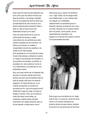 Esta mujer tan hija de puta sabiendo que

Reconozco que a veces me tiembla la

es lo único que me calma me dice que

voz y digo “Joder, tal vez tenga razón,

deje de escribir y me ponga a trabajar

esa maldita bruja” y voy e intento salir

duro en el trazado del camino hacia una

con alguien con cualidades

jornada laboral de ocho horas en una

objetivamente convenientes para mi

oficina seleccionando personal “Este sí,

situación siempre al borde de vivir como

este no, este al hoyo oscuro del

una rata, siempre con el corazón herido,

desempleo porque yo lo vago”.

pero no puedo, nunca puedo, me es

Hay una mujer dentro de mí que me

espiritualmente imposible y me

recita todas las buenas y viejas

regreso en mi limusín de sueños a dormir

costumbres de una señorita que sabe

en la precariedad asumida.

hacerse respetar por los hombres, me
fabrica con esmero un maldito e
insoportable cinturón de castidad y me
suelta con la india salvaje
bien apresada en su murmullo de mosca.
A esta india salvaje y solitaria le importa
un carajo lo que piensen los hombres, lo
que piensen sus amigos, su familia, la
sociedad, etc. sólo quiere ser como un
río y desembocar sus pasiones en sus
pertinentes mares.
Hay una mujer dentro de mí bastante hija
de puta, la conozco desde hace tanto
tiempo que decir que es bastante hija de
puta se queda corto pero me parecía
pegadizo. Su frase favorita es “a ver
cuándo encuentras un hombre de
provecho por fin, que se te pasa el arroz”
¡AAArrrrg! Luego me coge, me lleva al
espejo y me dice “mira, ya no tienes el
rostro tan dulce como antes, ya

Esta mujer que vive dentro de mí, habla

empiezan a salirte ojeras de tanto

todo el rato, y a veces en voces de otros,

trasnochar con vagos bohemios que no

como si no tuviese suficiente con

te han llevado a nada bueno nunca”

joderme dentro de este cráneo, también
la escucho en los sermones de los locos
25

 