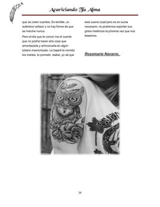 que se creen cuerdos. Es terrible, un

esto suena cruel pero es en suma

auténtico coñazo y no hay forma de que

necesario, no podremos soportar sus

se marche nunca.

gritos histéricos la próxima vez que nos

Pero el día que te conocí me di cuenta

besemos.

que no podría hacer otra cosa que
amordazarla y arrinconarla en algún
sótano insonorizado. Le bajaré la comida

Rosemarie Navarro.

los martes, lo prometo. Isabel, yo sé que

26

 