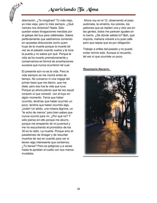 aberración. ¿Te imaginas? Tú más viejo,
yo más vieja, pero tú más siempre. ¿Qué
narices nos diríamos? Nada. Sólo
quedan estas divagaciones mecidas por
el galope del bus para callárselas. Sabes
perfectamente que saldríamos corriendo
en opuestas direcciones como quien
huye de la muerte porque la muerte tal
vez es el pasado cuando vuelve y te toca
la puerta y no sabes por qué. Porque la
vida se ha muerto prematuramente y
conservamos en formol de ensoñaciones
sucesos que nunca ocurrieron tal cual.

Ahora voy en el 12, observando el paso
autómata, la simetría, los colores, los
patrones que se repiten una y otra vez en
las gentes, todos me parecen iguales en
tu barrio. ¿De dónde saliste tú? Bah, qué
importa, mañana volveré a tu puta calle
pero que sepas que es por obligación.
Trabajo a orillas del pasado y no puedo
evitar reírme sola. Aunque si recuerdo,
tal vez sí que ocurriste un poco.

Rosemarie Navarro.

El presente aún no es la vida. Pero la
vida siempre se me morirá antes de
tiempo. No conservo ni una migaja del
primer beso que me dieron, que me
diste, pero eso fue la vida que tuve.
Porque yo ahora pienso que tal vez aquel
corazón sí que conectó con el tuyo en
algún momento. Tenía que haber
ocurrido, tendrías que haber ocurrido un
poco, tendría que haber ocurrido algo.
¡Joder! Un latido, una mísera lágrima, un
“te echo de menos” pero bien sabes que
nunca ocurrió para mí. ¿Por qué no? Y
sólo pienso en ello porque me aburro,
porque me arrepiento de mi juventud y
me río escuchando el pronóstico de los
30 en la radio. La muerte. Porque amo el
pasatiempo de divagar y de resucitar
muertos de vez en cuando para ver si
tienen algo interesante que contarnos.
¿Tú tienes? Pero es peligroso y a veces
hasta te aprietan el cuello con sus manos
invisibles.

28

 