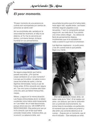 El peor momento.
"El peor momento de una persona es
cuando aún acompañada por cientos de
personas se siente sola"

escuchaba los gritos que él le había dado
hace algún rato, aquella tarde, Las frases
hirientes seguían pegadas a sus
recuerdos. Y aún no comprendía porqué
seguía ahí, aun lado de él. Fue cuando
una crisis volvió a llegar... Su cabeza se
llenó de pensamientos ilógicos,
incoherentes que no la ayudaban en
nada a aclarar lo que haría al amanecer.

Ahí se encontraba ella, sentada en la
obscuridad de recámara, el reloj no se
detenía, el Tic-Tac la carcomía por
dentro, y al mismo tiempo, la hacía
hundirse en sus pensamientos.

Las lágrimas regresaron no pudo parar,
y fue ahí cuando todo lo qué pasaba
llegó a su mente…

Se seguía preguntando qué habría
pasado esa tarde, ¿Por qué las
cosas cambiaron en un solo momento?
Los ojos aun le ardían, no sabía si era a
causa de la falta de sueño, o de las
lágrimas derramadas, hacía un par de
horas antes. El fino recuerdo aún seguía
ahí, Tan vivo como si hubiese sido hace
unos día, pero ya habían transcurrido
meses.
…Ella había aparecido meses atrás, sin
saber nada de la “Otra”. El la trataba con
amor, con dulzura, que casi lo confundió
con un profundo enamoramiento. Su
primer beso lo recordaba a la perfección,
el momento que sus labios se juntaron y
ella sintió una corriente eléctrica en el
cuerpo - Supuso por un momento, que él
era el indicado - Que estúpida se sintió.

Meses, y seguía en la misma situación.
Las frases entrecortadas de él, le daban
a entender como había caído torpemente
en “Las redes” de un total desconocido,
porque ahora eso era, UN COMPLETO
DESCONOCIDO. Ella podía jurar que ya
no lo conocía, que el tipo que había
conocido meses atrás inclusive años, ya
no era él. La cabeza le dolía, aún
29

 