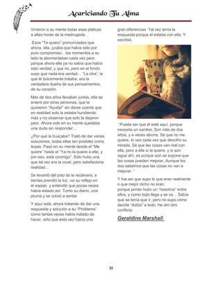 Vinieron a su mente todas esas pláticas
a altas horas de la madrugada.

gran diferencias Tal vez tenía la
respuesta porque él estaba con ella. Y
escribió.

Esos “Te quiero” pronunciados que
ahora, ella, juraba que había sido por
puro compromiso…los momentos a su
lado la atormentaban cada vez peor,
porque ahora ella ya no sabía que había
sido verdad, y que no, pero en el fondo
supo que nada era verdad… “La otra”, la
que él dulcemente trataba, era la
verdadera dueña de sus pensamientos,
de su corazón.
Más de dos años llevaban juntos, ella se
enteró por otras personas, que la
quisieron “Ayudar” sin darse cuenta que
en realidad solo la estaba hundiendo
más y no observar que solo la dejaron
peor. Ahora solo en su mente quedaba
una duda sin responder…

“Puede ser que él esté aquí, porque
necesita un cambio. Son más de dos
años, y a veces aburre, Sé que no me
quiere, lo veo cada vez que descifro su
mirada. Sé que las cosas van mal con
ella, pero a ella si la quiere, y si aún
sigue ahí, es porque aún se supone que
las cosas pueden mejorar, Aunque los
dos sabemos que las cosas no van a
mejorar. “

¿Por qué la buscaba? Trató de dar varias
soluciones, todas ellas tan posibles como
ilusas. Pasó en su mente desde el “Me
quiere” hasta el “Ya no la quiere a ella, y
por eso, está conmigo”. Sólo hubo una
que tal vez era la cruel, pero satisfactoria
realidad…
Se levantó del piso de la recámara, a
tientas prendió la luz, vio su reflejo en
el espejo y entendió que pocas veces
había estado así. Tomo su diario, una
pluma y se volvió a sentar.

Y fue así que supo lo que eran realmente
o que mejor dicho no eran,
porque jamás hubo un “nosotros” entre
ellos, y como todo llega y se va… Sabía
que se tenía que ir, pero no supo cómo
decirle “Adiós" a todo. He ahí otro
conflicto.

Y aquí está, ahora tratando de dar una
respuesta y solución a su “Problema”
como tantas veces había tratado de
hacer, sólo que ésta vez había una

Geraldine Marshall

30

 