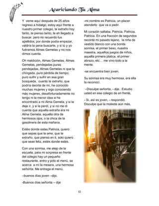 Y veme aquí después de 25 años
regreso a hidalgo, estoy aquí frente a
nuestro primer colegio, te extraño hoy
tanto, te pienso tanto, te eh llegado a
buscar, pero no recuerdo tus
apellidos, por donde podía empezar,
valdría la pena buscarte, y si tú y yo
fuéramos Almas Gemelas y no nos
dimos cuenta.

-mi nombre es Patricia, un placer
atenderlo que va a pedir.
Mi corazón saltaba, Patricia, Patricia,
Patricia. En una fracción de segundos
recordé mi pasado lejano, la niña de
vestido blanco con una bonita
sonrisa, el primer beso, nuestra
maestra, aquellos juegos de niños,
aquella primera platica, el primer
abrazo, etc… me vino todo a la
mente.

Oh maldición, Almas Gemelas, Almas
Gemelas, pendejadas puras
pendejadas, Almas Gemelas ni que la
chingada, pura pérdida de tiempo,
puro sufrir y sufrir en esa gran
búsqueda, cuanto te extraño, que
podría decirte de mí, he conocido
muchas mujeres y sigo conociendo
más mujeres, desafortunadamente no
tengo ni la menor idea si he
encontrado a mi Alma Gemela, y si la
deje ir, y si la perdí, y si no me di
cuenta que aquella extraña era mi
Alma Gemela, aquella otra de
hermosos ojos, o la chica de la
gasolinera de esta mañana.

-se encuentra bien joven.
Su sonrisa era muy hermosa, era ella
la reconocí.
–Disculpe señorita, - dije. Estudio
usted en ese colegio de en frente,
- Si, así es joven, - respondió.
Disculpe que la moleste aún más,

Estés donde estas Patricia, quiero
que sepas que te amo, que te
extraño, que pienso en ti, solo quiero
que seas feliz, estés donde estés.
Con una sonrisa, me alejo de la
escuela, para mi sorpresa en frente
del colegio hay un pequeño
restaurante, entro y pido el menú, se
acerca a mí la mesera, una hermosa
señorita. Me entrega el menú.
–buenos días joven –dijo.
-Buenos días señorita – dije
32

 