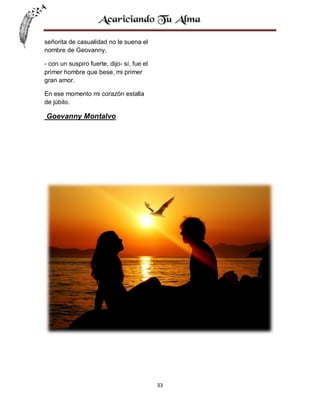 señorita de casualidad no le suena el
nombre de Geovanny.
- con un suspiro fuerte, dijo- sí, fue el
primer hombre que bese, mi primer
gran amor.
En ese momento mi corazón estalla
de júbilo.

Goevanny Montalvo

33

 