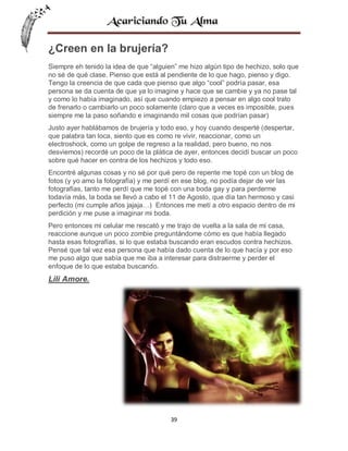 ¿Creen en la brujería?
Siempre eh tenido la idea de que “alguien” me hizo algún tipo de hechizo, solo que
no sé de qué clase. Pienso que está al pendiente de lo que hago, pienso y digo.
Tengo la creencia de que cada que pienso que algo “cool” podría pasar, esa
persona se da cuenta de que ya lo imagine y hace que se cambie y ya no pase tal
y como lo había imaginado, así que cuando empiezo a pensar en algo cool trato
de frenarlo o cambiarlo un poco solamente (claro que a veces es imposible, pues
siempre me la paso soñando e imaginando mil cosas que podrían pasar)
Justo ayer hablábamos de brujería y todo eso, y hoy cuando desperté (despertar,
que palabra tan loca, siento que es como re vivir, reaccionar, como un
electroshock, como un golpe de regreso a la realidad, pero bueno, no nos
desviemos) recordé un poco de la plática de ayer, entonces decidí buscar un poco
sobre qué hacer en contra de los hechizos y todo eso.
Encontré algunas cosas y no sé por qué pero de repente me topé con un blog de
fotos (y yo amo la fotografía) y me perdí en ese blog, no podía dejar de ver las
fotografías, tanto me perdí que me topé con una boda gay y para perderme
todavía más, la boda se llevó a cabo el 11 de Agosto, que día tan hermoso y casi
perfecto (mi cumple años jajaja…) Entonces me metí a otro espacio dentro de mi
perdición y me puse a imaginar mi boda.
Pero entonces mi celular me rescató y me trajo de vuelta a la sala de mi casa,
reaccione aunque un poco zombie preguntándome cómo es que había llegado
hasta esas fotografías, si lo que estaba buscando eran escudos contra hechizos.
Pensé que tal vez esa persona que había dado cuenta de lo que hacía y por eso
me puso algo que sabía que me iba a interesar para distraerme y perder el
enfoque de lo que estaba buscando.

Lili Amore.

39

 