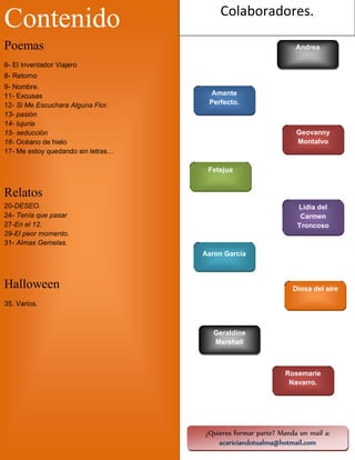 Colaboradores.

Contenido
Poemas

Andrea

6- El Inventador Viajero
8- Retorno
9- Nombre.
11- Excusas
12- Si Me Escuchara Alguna Flor.
13- pasión
14- lujuria
15- seducción
16- Océano de hielo
17- Me estoy quedando sin letras…

Amante
Perfecto.

Geovanny
Montalvo

Fetejua

Relatos
20-DESEO.
24- Tenía que pasar
27-En el 12.
29-El peor momento.
31- Almas Gemelas.

Lidia del
Carmen
Troncoso

Aaron Garcia

Halloween

Diosa del aire

35. Varios.

Geraldine
Marshall

Rosemarie
Navarro.

4

¿Quieres formar parte? Manda un mail a:
acariciandotualma@hotmail.com

 