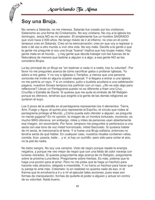 Soy una Bruja.
No venero a Satanás, no me interesa. Satanás fue creado por los cristianos.
Satanismo es una forma de Cristianismo. No soy cristiana. No voy a la iglesia los
domingos. Jesús NO es mi salvador. Él simplemente fue un hombre SAGRADO
que vivió hace 2.000 años. No tengo miedo de ir al infierno: no creo en él como
tampoco creo en Satanás. Creo en la reencarnación; creo en que voy a regresar a
éste o tal vez a otro mundo a vivir otra vida. No soy mala. Decirle a la gente o que
la gente me pregunte si soy una bruja “buena” implica que hay brujas malas. Hay
gente mala en el mundo… y hay gente que decide trabajar con las fuerzas de la
Naturaleza de manera que lastime a alguien o a algo; a esa gente NO se les
considera Brujos.
La ley principal de un Brujo es “sin lastimar a nada ni a nadie, haz tu voluntad”. Por
favor no me preguntes acerca de cómo sacrificar gatos o profanar Iglesias. Yo
adoro a mis gatos. Y no voy a Iglesias o Templos, a menos que una persona
conocida me invite en alguna ocasión especial. Y si llegara a entrar a una Iglesia
no me partiría un rayo. Y si un cristiano, judío o budista acudiera a una celebración
pagana, nuestros Dioses tampoco los partirían con un rayo. ¿No es esto algo para
reflexionar? Llevar un Pentagrama puesto no es diferente a traer una Cruz,
Crucifijo o Estrella de David. Si quieres que me quite el símbolo de MI Religión
porque es ofensivo, tendrías que exigirle a la gente de las demás religiones se
quitaran el suyo.
Los 5 picos de la estrella en el pentagrama representan los 4 elementos: Tierra,
Aire, Fuego y Agua; el quinto pico representa el Espíritu; el círculo que rodea al
pentagrama protege al Mundo. ¿Cómo puede esto ofender a alguien, se pregunta
mi mente pagana? En mi opinión, la imagen de un hombre torturado, muriendo, es
mucho MÁS ofensiva; sin embargo, miles y miles de personas usan abiertamente
esa imagen, sin esconderla. Por favor, tampoco me preguntes si pertenezco a una
secta con ese tono de voz mitad horrorizado, mitad fascinado. Si quisiera hablar
de mi secta, te mencionaría el tema. Y si fuese una Bruja solitaria, entonces no
tendría secta de qué hablar. En cualquier caso, nuestros rituales contienen velas,
comida, licor, poesía, baile… y sí, si hay un cuchillo -pero sólo para cortar el aire,
no la piel de nadie.
No bebo sangre. No soy una vampira. Visto de negro porque repele la energía
negativa, y porque me veo mejor de negro que con una falda de color naranja con
lunares morados. Si quieres preguntarme algo acerca de mi Religión, pregúntame
sobre la próxima Luna llena. Pregúntame sobre hierbas. Es más, pídeme que te
haga una poción para el amor. Pero no me pidas que te haga un hechizo para
hacerte más atractivo, delgado e irresistible. Y no haría un hechizo para hacer que
tu pareja te amé más. Créemelo: tú en realidad no quieres nada de eso, ni el
Karma que te envolvería a ti y a mí al ejecutar tales acciones, pues esas son
formas de manipulación, formas de quitarle el poder a alguien y actuar en contra
de su voluntad. Nada bueno.
42

 