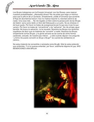 Los Brujos trabajamos con la Energía Universal -con los Dioses- para mejorar
nuestras probabilidades. ¿Necesitas dinero? No me pidas que haga un hechizo
para que tu jefe te dé un aumento. Simplemente, pídele al Universo que aumente
el flujo de abundancia hacia ti. Eso no implica imponer tu voluntad sobre la de
nadie. Una cosa más…. No me regales un libro sobre la persecución de las Brujas
de Salem: sería como darle un libro del Holocausto a un judío. No es chistoso ni
de buen gusto. Por favor no trates de avergonzarme por lo que soy ni por lo que
venero. Por favor no trates de “convertirme” o de “salvarme”. No me arrojes agua
bendita. No busco la salvación, no la necesito. Nosotros los Brujos nos sentimos
orgullosos de decir que no tratamos de “convertir” a nadie. Nosotros los Brujos
simplemente somos Brujos, y la gente cercana se da cuenta de cómo hemos
cambiado, actuado, de nuestra paz interior… y sólo cuando alguien nos pregunta
“¿Cómo me puedo convertir en Brujo o Bruja?” es cuando les señalamos el
camino.
No estoy tratando de convertirte o reclutarte como Bruj@. Sólo te estoy pidiendo
que entiendas. Y si no quieres entender, por favor, solamente déjame en paz. MIS
BENDICIONES UNA BRUJA

43

 