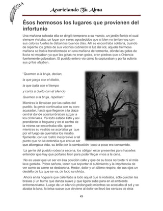 Ésos hermosos los lugares que provienen del
infortunio
Una mañana soleada ella se dirigió temprano a su mundo, un jardín florido el cual
siempre visitaba, un lugar con seres agradecidos que si bien no tenían voz con
sus colores fuertes le daban los buenos días. Allí se encontraba solitaria, cuando
de repente los gritos de sus vecinos cubrieron la luz del sol, aquella hermosa
mañana se había transformado en una mañana de tormenta, dónde las gotas de
lluvia no mojaban ya que las gotas no eran gotas, eran piedras que a Ortencia
fuertemente golpeaban. El pueblo entero vio cómo la capturaban y por la euforia
sus gritos alzaban.

“Quemen a la bruja, decían,
la que juega con el diablo,
la que baila con el tiempo
y canta a dueto con el silencio
Quemen a la bruja, repetían.”
Mientras la llevaban por las calles del
pueblo, la gente continuaba con su coro
acusador, hasta que llegaron a la plaza
central donde acostumbraban juzgar a
los criminales. Ya todo estaba listo y así
prendieron la hoguera y en el centro de
la misma se encontraba ella, quien
mientras su vestido se acortaba ya que
por el fuego se quemaba los miraba
fijamente, con un rostro inexpresivo a tal
punto que no se entendía que era un ser
que albergaba vida, su brillo por la combustión poco a poco era consumido.
La gente del pueblo rodea la escena, los obligan estar presentes para hacerles
entender que hay que portarse bien para poder llegar vivos a la cena.
No es usual que un ser en ésa posición calle y que de su boca no brote ni el más
leve gemido. Pobre señora, tener que soportar el sufrimiento y la impotencia de
ver como su carne se desborona. Hedor, dolor y un último respiro, de sus ojos un
destello de luz que se va, de todo se olvida.
Ahora en la hoguera que calentaba a todo aquel que la rodeaba, sólo quedan las
brasas y un humo que danza suave y que ligero sube para en el ambiente
entremezclarse. Luego de un silencio prolongado mientras se acostaba el sol y se
alzaba la luna, la brisa suave que deviene al dolor se llevó las cenizas de ésta
45

 