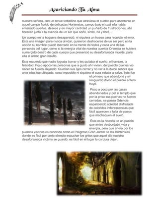 nuestra señora, con un tenue torbellino que atraviesa el pueblo para asentarse en
aquel campo florido de delicadas Hortensias, campo bajo el cual ella había
enterrado sueños, deseos y en mayor cantidad un puñado de frustraciones, ahí
florecen junto a la esencia de un ser que soñó, sintió, rió y lloró…
Un cuerpo en la hoguera desapareció, ni siquiera un hueso para recordar el error.
Ésta una imagen para nunca olvidar, quisieron deshacerse de un ser pero en la
acción su nombre quedó marcado en la mente de todas y cada una de las
personas del lugar, cómo si la energía vital de nuestra querida Ortencia se hubiera
sumergido dentro de cada cuerpo que presenció su desafortunada muerte, para
ella el último gran insulto.
Éste recuerdo que nadie lograba borrar y les quitaba el sueño, el hambre, la
felicidad. Poco apoco las personas que a gusto ahí vivían, del pueblo que les vio
nacer se fueron alejando. Querían sus ojos cerrar y no ver a la dulce señora que
ante ellos fue ultrajada, cosa imposible ni siquiera el cura estaba a salvo, éste fue
el primero que abandonó y sin
resguardo divino el pueblo entero
huyó.
Poco a poco por las casas
abandonadas y por el templo que
por la prisa sus puertas no fueron
cerradas, se pasea Ortencia
esparciendo soledad disfrazada
de coloridas inflorescencias que
fácil aparecen a falta de pasos
que machaquen el suelo.
Ésta es la historia de un pueblo
que antes desbordaba vida y
energía, pero que ahora por los
pueblos vecinos es conocido como el Peligroso Gran Jardín de las Hortensias
donde es fácil por tanto silencio escuchar los gritos que aquel día nuestra
desafortunada víctima se guardó, es fácil en el lugar la cordura dejar.

46

 