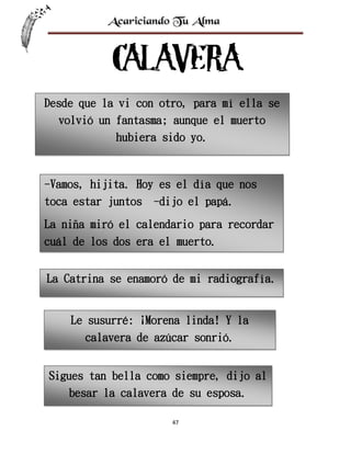 Desde que la vi con otro, para mí ella se
volvió un fantasma; aunque el muerto
hubiera sido yo.

-Vamos, hijita. Hoy es el día que nos
toca estar juntos

-dijo el papá.

La niña miró el calendario para recordar
cuál de los dos era el muerto.
La Catrina se enamoró de mi radiografía.

Le susurré: ¡Morena linda! Y la
calavera de azúcar sonrió.
Sigues tan bella como siempre, dijo al
besar la calavera de su esposa.
47

 