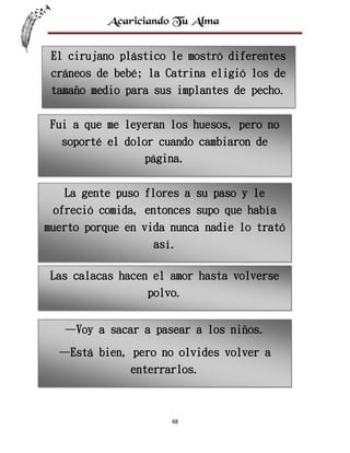 El cirujano plástico le mostró diferentes
cráneos de bebé; la Catrina eligió los de
tamaño medio para sus implantes de pecho.
Fui a que me leyeran los huesos, pero no
soporté el dolor cuando cambiaron de
página.
La gente puso flores a su paso y le
ofreció comida, entonces supo que había
muerto porque en vida nunca nadie lo trató
así.
Las calacas hacen el amor hasta volverse
polvo.
—Voy a sacar a pasear a los niños.
—Está bien, pero no olvides volver a
enterrarlos.

48

 