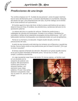 Predicciones de una bruja
“Su nombre empieza con ‘D’. Cuídate de esa persona”, avisó el suegro mientras
leía la mano del flamante yerno. La tensión deambulaba en el ambiente. Después
del saludo de rigor y las presentaciones del caso, el primer diálogo con la familia
de la novia comenzó con quiromancia.
El hombre agarró la mano del chico, la llevó a pocos centímetros de sus ojos y
observó línea por línea. El análisis, las advertencias y sentencias derivaron en la
aprobación paternal.
La cabeza del chico no paraba de carburar. Odiaba las predicciones y
catalogaba de ridículos los horóscopos. Avisaba a sus amigos y familiares los
vericuetos y refrites de los redactores encargados de las predicciones. “¿D? ¿D?”,
balbuceaba mientras mordisqueaba una empanada árabe con puré de garbanzos.
Pensó en su hermano y lo descartó. Imaginó al jefe del jefe y tomó las
precauciones del caso.
A partir de ese momento evitó todo tipo de contacto con el Ejecutivo y guardó las
formas. Nunca había creído en las predicciones pero la frase lo movilizó. ¿Por qué
no tomar recaudos?
El tiempo cajoneó el llamado de atención. Recodaría con gracia aquella escena
en la que el padre intimidaba al flamante yerno. Tal vez fue un chiste…o una
simple y cuidadosa advertencia.
Un viaje rescatarían esas frases del olvido. En tierras sojeras, un familiar cayó
en una tarotista con la
sospecha de padecer una
brujería. Ella aprovechó la
ocasión para revisar la
situación familiar y ahí
asomaron esas viejas
palabras. El azar o las cartas
alertaron nuevamente. Esta
vez no sobre “D”, sino de “una
amiga”.

49

 