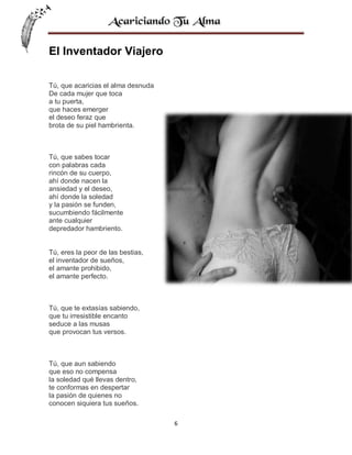 El Inventador Viajero
Tú, que acaricias el alma desnuda
De cada mujer que toca
a tu puerta,
que haces emerger
el deseo feraz que
brota de su piel hambrienta.

Tú, que sabes tocar
con palabras cada
rincón de su cuerpo,
ahí donde nacen la
ansiedad y el deseo,
ahí donde la soledad
y la pasión se funden,
sucumbiendo fácilmente
ante cualquier
depredador hambriento.

Tú, eres la peor de las bestias,
el inventador de sueños,
el amante prohibido,
el amante perfecto.

Tú, que te extasías sabiendo,
que tu irresistible encanto
seduce a las musas
que provocan tus versos.

Tú, que aun sabiendo
que eso no compensa
la soledad qué llevas dentro,
te conformas en despertar
la pasión de quienes no
conocen siquiera tus sueños.
6

 