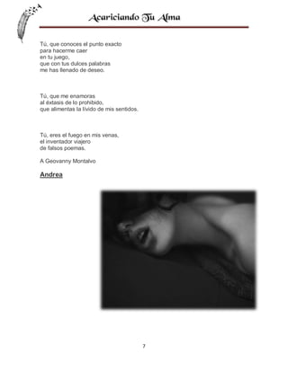 Tú, que conoces el punto exacto
para hacerme caer
en tu juego,
que con tus dulces palabras
me has llenado de deseo.

Tú, que me enamoras
al éxtasis de lo prohibido,
que alimentas la lívido de mis sentidos.

Tú, eres el fuego en mis venas,
el inventador viajero
de falsos poemas.
A Geovanny Montalvo

Andrea

7

 