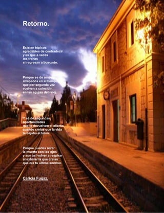 Retorno.

Existen tópicos
agradables de contradecir
y es que a veces
los trenes
si regresan a buscarte.

Porque se de amores
atrapados en el tiempo
que por segunda vez
vuelven a coincidir
en las agujas del reloj.

Y sé de segundas
oportunidades
que te devuelven el aliento
cuando creías que la vida
te bajaba el telón.

Porque puedes rozar
la muerte con los ojos
y aun así volver a respirar
al exhalar la que creías
que era tu última sonrisa.

Caricia Fugaz.

8

 