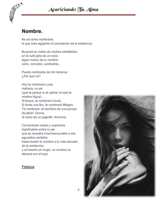 Nombre.
No sé cómo nombrarte,
lo que eres agiganta mi percepción de la existencia.
Buscaré en cielos de noches estrelladas,
en la sutil gota de un rocío
algún indicio de tu nombre:
corto, concreto, cambiante...
Puedo nombrarte de mil maneras
¿Por qué no?
Hoy te nombraré Luna,
mañana, no sé:
¡qué te parece si al calmar mi sed te
nombro Agua!...
Si llueve, te nombraré Lluvia,
Si brota una flor, te nombraré Milagro.
Te nombraré, al asombro de una pompa
de jabón: Divina,
al canto de un pajarillo: Armonía.
Concentraré vastos y supremos
significados sobre tu ser
que se muestra inconmensurable a mis
aguzados sentidos
hasta tender tu nombre a lo más elevado
de la existencia;
y al hacerlo oh mujer, mi nombre se
elevará con el tuyo.

Fetejua

9

 