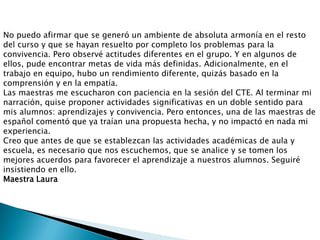 No puedo afirmar que se generó un ambiente de absoluta armonía en el resto
del curso y que se hayan resuelto por completo los problemas para la
convivencia. Pero observé actitudes diferentes en el grupo. Y en algunos de
ellos, pude encontrar metas de vida más definidas. Adicionalmente, en el
trabajo en equipo, hubo un rendimiento diferente, quizás basado en la
comprensión y en la empatía.
Las maestras me escucharon con paciencia en la sesión del CTE. Al terminar mi
narración, quise proponer actividades significativas en un doble sentido para
mis alumnos: aprendizajes y convivencia. Pero entonces, una de las maestras de
español comentó que ya traían una propuesta hecha, y no impactó en nada mi
experiencia.
Creo que antes de que se establezcan las actividades académicas de aula y
escuela, es necesario que nos escuchemos, que se analice y se tomen los
mejores acuerdos para favorecer el aprendizaje a nuestros alumnos. Seguiré
insistiendo en ello.
Maestra Laura
 
