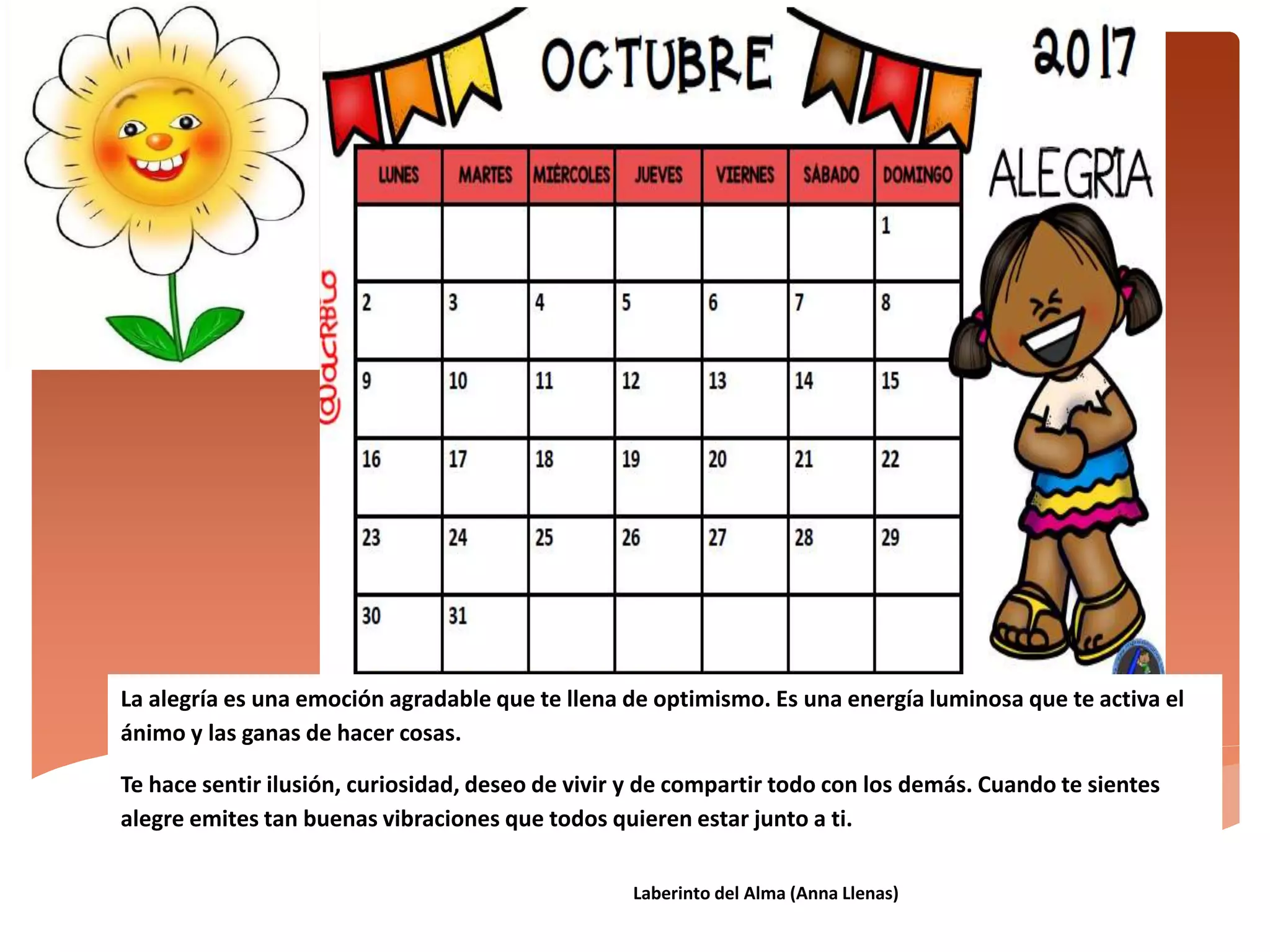La alegría es una emoción agradable que te llena de optimismo. Es una energía luminosa que te activa el
ánimo y las ganas de hacer cosas.
Te hace sentir ilusión, curiosidad, deseo de vivir y de compartir todo con los demás. Cuando te sientes
alegre emites tan buenas vibraciones que todos quieren estar junto a ti.
Laberinto del Alma (Anna Llenas)
