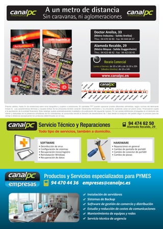 94 470 44 36 empresas@canalpc.es
Productos y Servicios especializados para PYMES
• Desinfección de virus
• Conﬁguración de sistemas
• Recuperación inicio/registro
• Reinstalación Windows
• Recuperación de datos
• Reparaciones en general
• Cambio de pantalla de portátil
• Cambio de conector de portátil
• Cambio de piezas
SOFTWARE HARDWARE
Todo tipo de servicios, también a domicilio.
•
•
HARDWARE
Todo tipo de servicios, también a domicilio.
Servicio Técnico y Reparaciones 94 474 62 50canalpcinformática
canalpcinformática
canalpcinformática
Instalación de servidores
Sistemas de Backup
Software de gestión de comercio y distribución
Estudio y reducción de costes de comunicaciones
Mantenimiento de equipos y redes
Servicio técnico de urgencia
Precios válidos, hasta ﬁn de existencias salvo error tipográﬁco y sujetos a variaciones. En pantallas TFT pueden aparecer píxeles diferentes admisibles, según normas del fabricante
(Clase II). Las características técnicas y visuales (fotos) de los productos tendrán carácter meramente informativo y no vinculante, pudiendo variar sin previo aviso. Financiación sujeta
a la aprobación de la entidad ﬁnanciera. Este catalogo queda automaticamente invalidado a la publicación del siguiente número. En las ventas telefónicas entregadas en el domicilio del
cliente y realizadas sin la presencia simultánea de los contratantes, el consumidor tendrá el derecho de desistimiento de 7 días desde la recepción del pedido según lo previsto para las
ventas a distancia (exceptuando los productos determinados en la Ley).
canalpcinformática
canalpcinformática
canalpcinformática
A un metro de distancia
Sin caravanas, ni aglomeraciones
Doctor Areilza, 33
(Metro Indautxu - Salida Areilza)
Tfno.: 94 470 36 90 · Fax: 94 444 64 57
Alameda Recalde, 29
(Metro Moyua - Salida Guggenheim)
Tfno.: 94 423 48 42 · Fax: 94 423 00 45
www.canalpc.es
Horario Comercial
Lunes a Viernes: de 10 a 14h y de 16.30 a 20h
Sábados (Areilza): de 10 a 14h
Alameda Recalde, 29
 